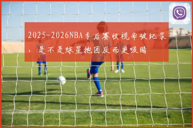 2025-2026NBA季后赛收视率破纪录，是不是球星抱团反而更吸睛