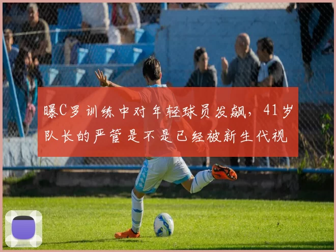 曝C罗训练中对年轻球员发飙，41岁队长的严管是不是已经被新生代视作老派说教